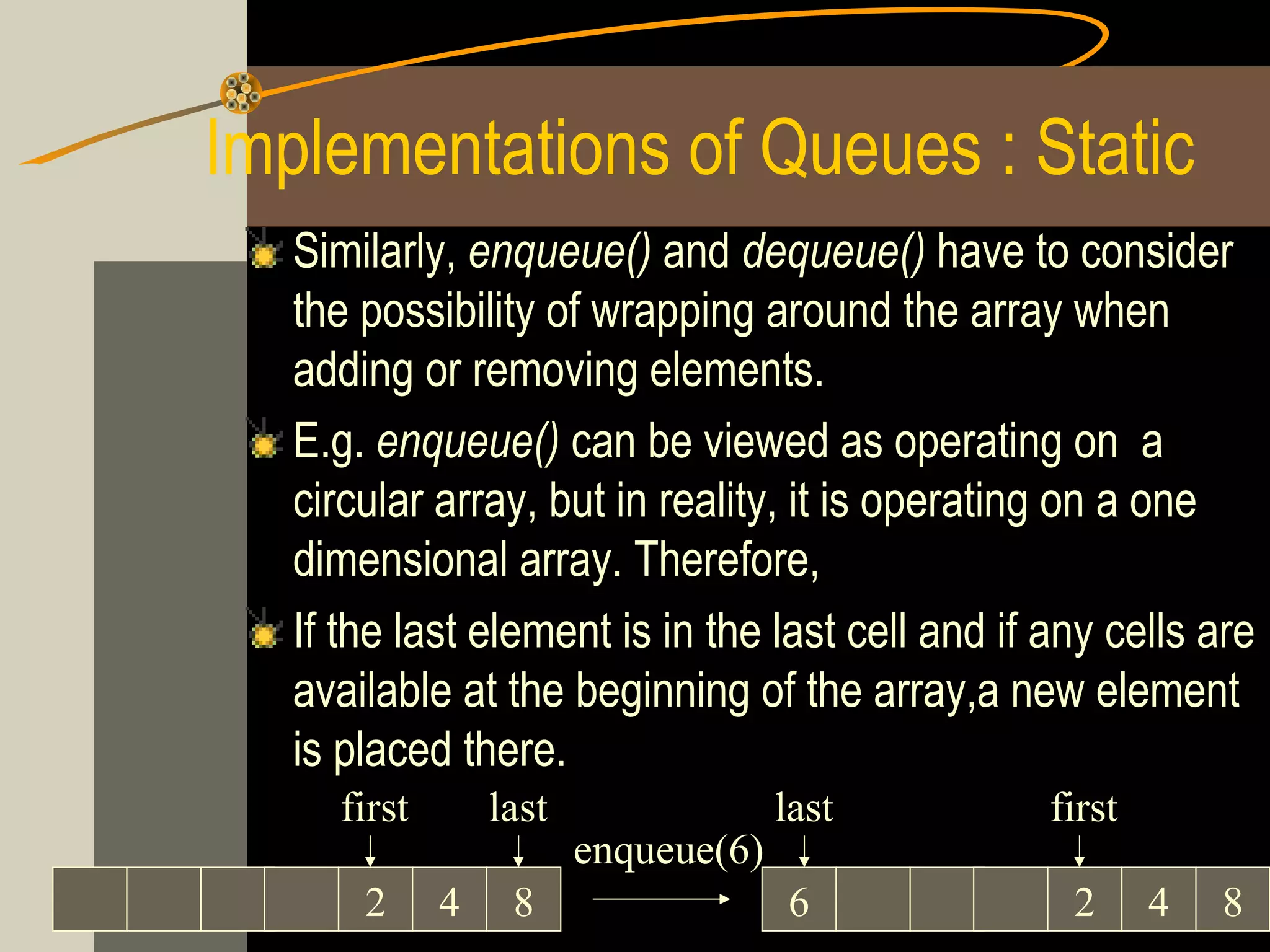 Implementations of Queues : Static
   Similarly, enqueue() and dequeue() have to consider
   the possibility of wrapping around the array when
   adding or removing elements.
   E.g. enqueue() can be viewed as operating on a
   circular array, but in reality, it is operating on a one
   dimensional array. Therefore,
   If the last element is in the last cell and if any cells are
   available at the beginning of the array,a new element
   is placed there.
     first       last                last         first
                        enqueue(6)
       2     4    8                  6             2      4   8
 
