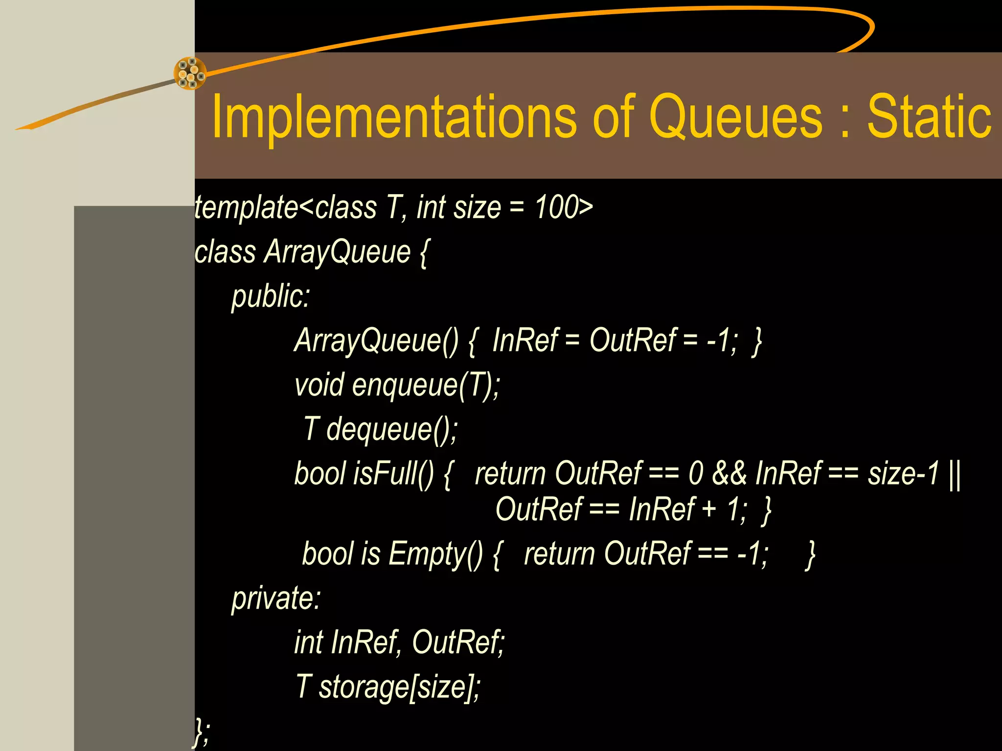 Implementations of Queues : Static
template<class T, int size = 100>
class ArrayQueue {
   public:
        ArrayQueue() { InRef = OutRef = -1; }
        void enqueue(T);
         T dequeue();
        bool isFull() { return OutRef == 0 && InRef == size-1 ||
                          OutRef == InRef + 1; }
         bool is Empty() { return OutRef == -1; }
   private:
        int InRef, OutRef;
        T storage[size];
};
 