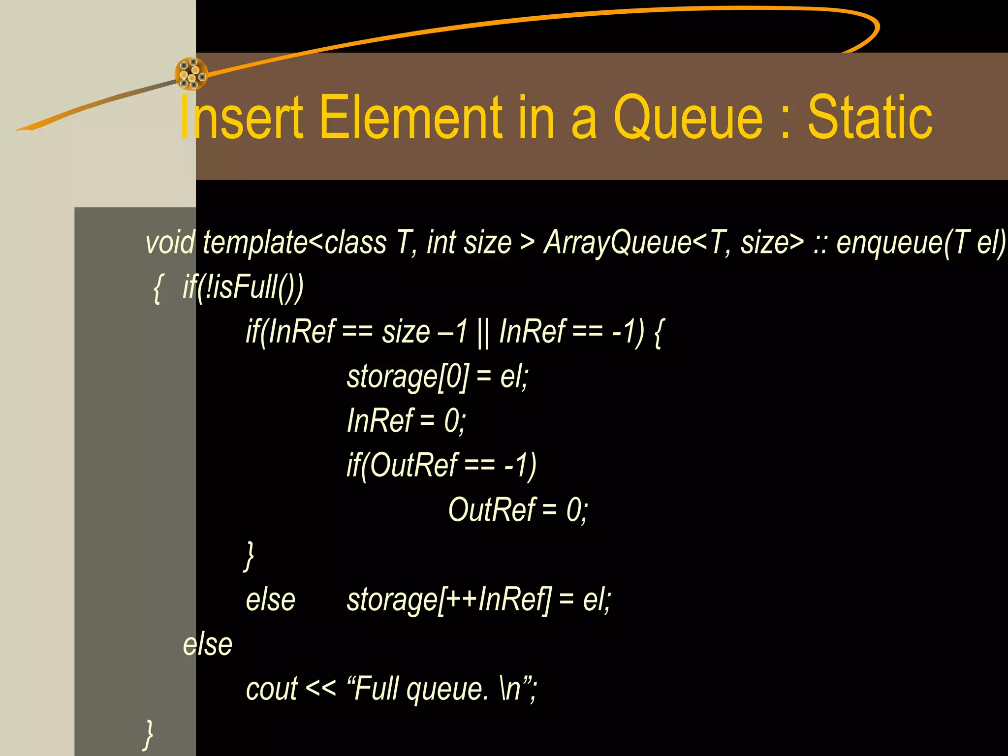 Insert Element in a Queue : Static
void template<class T, int size > ArrayQueue<T, size> :: enqueue(T el)
 { if(!isFull())
          if(InRef == size –1 || InRef == -1) {
                   storage[0] = el;
                   InRef = 0;
                   if(OutRef == -1)
                            OutRef = 0;
          }
          else storage[++InRef] = el;
   else
          cout << “Full queue. n”;
}
 