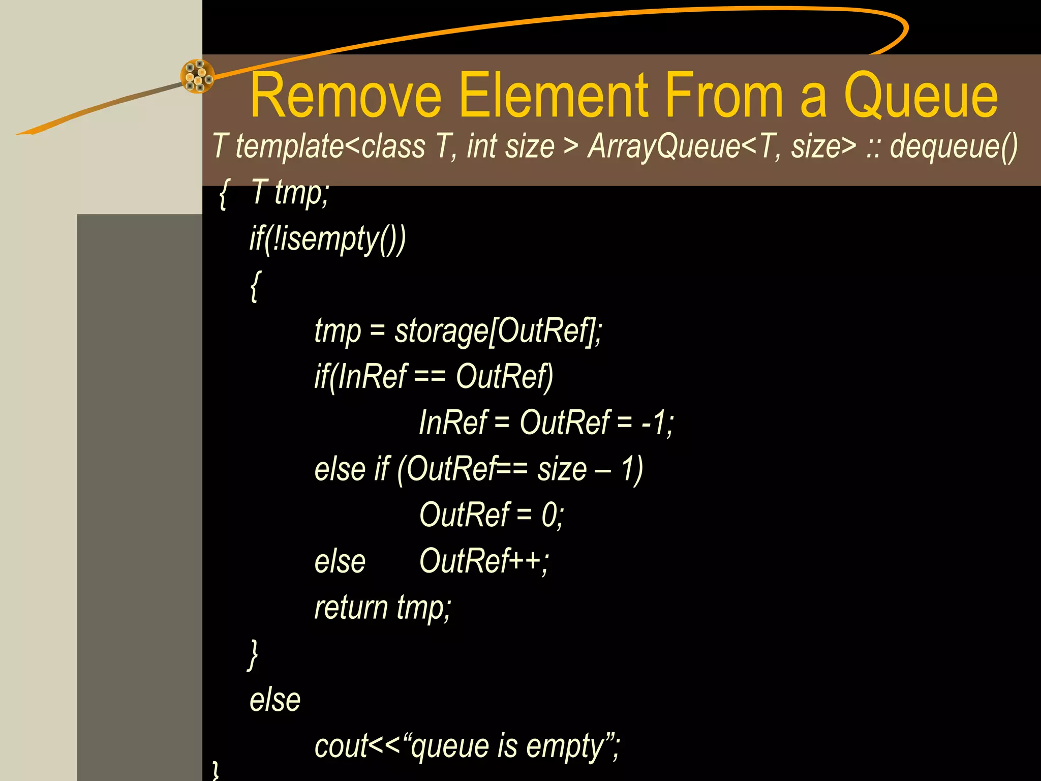 Remove Element From a Queue
T template<class T, int size > ArrayQueue<T, size> :: dequeue()
{ T tmp;
   if(!isempty())
   {
          tmp = storage[OutRef];
          if(InRef == OutRef)
                    InRef = OutRef = -1;
          else if (OutRef== size – 1)
                    OutRef = 0;
          else      OutRef++;
          return tmp;
   }
   else
          cout<<“queue is empty”;
 