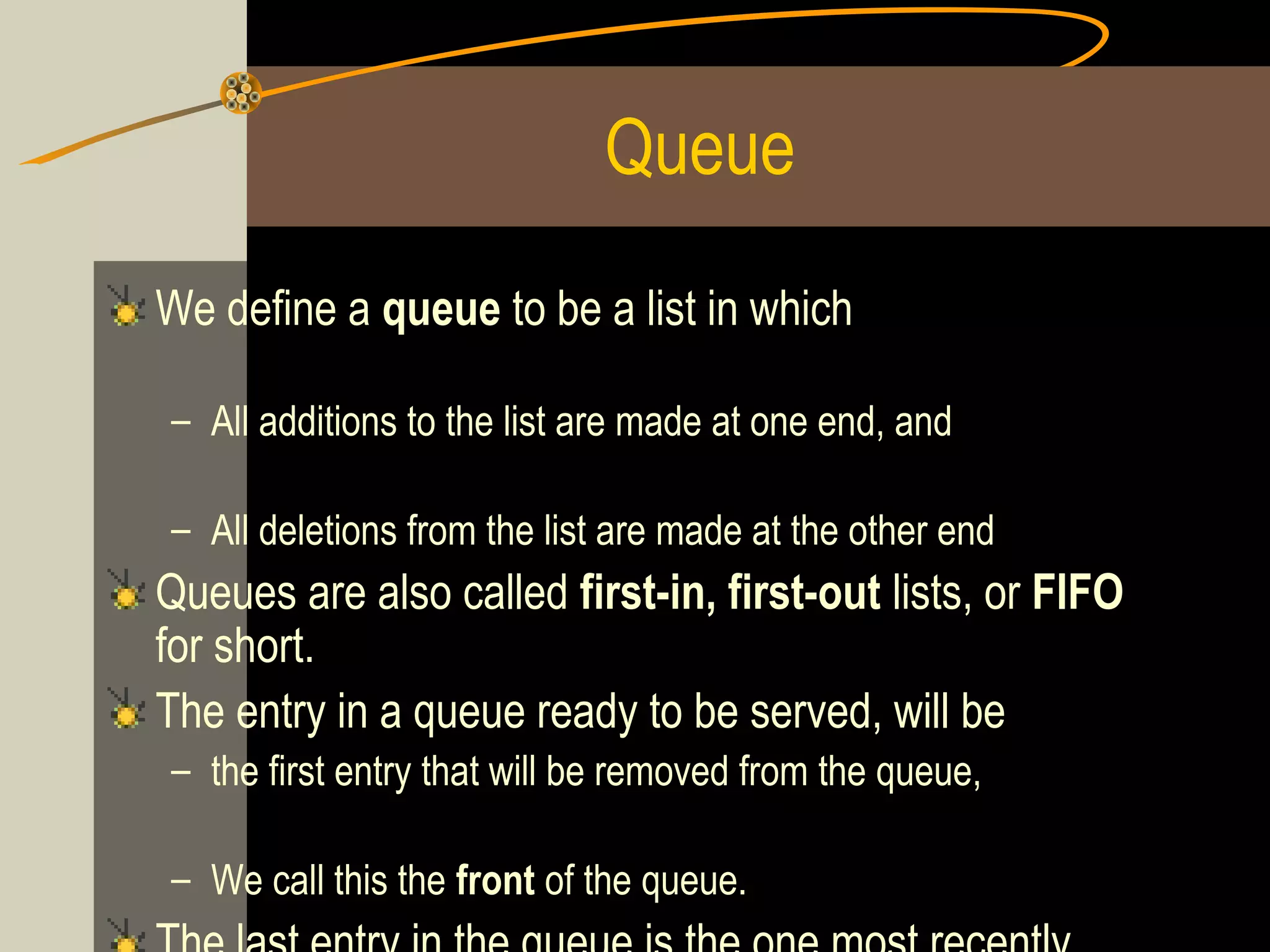 Queue
We define a queue to be a list in which

– All additions to the list are made at one end, and

– All deletions from the list are made at the other end
Queues are also called first-in, first-out lists, or FIFO
for short.
The entry in a queue ready to be served, will be
– the first entry that will be removed from the queue,

– We call this the front of the queue.
 