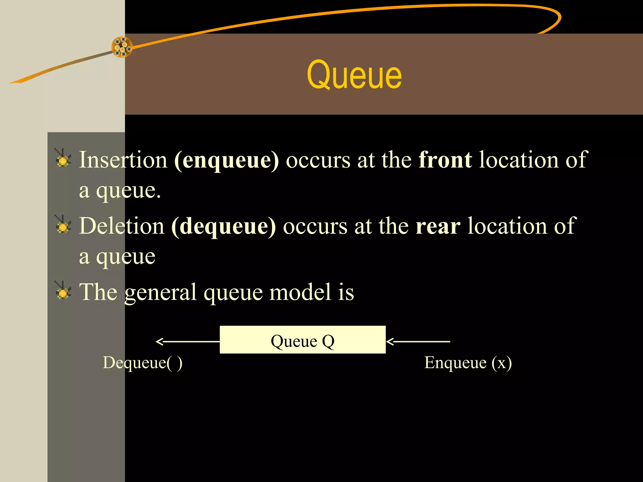 Queue

Insertion (enqueue) occurs at the front location of
a queue.
Deletion (dequeue) occurs at the rear location of
a queue
The general queue model is
                   Queue Q
  Dequeue( )                      Enqueue (x)
 