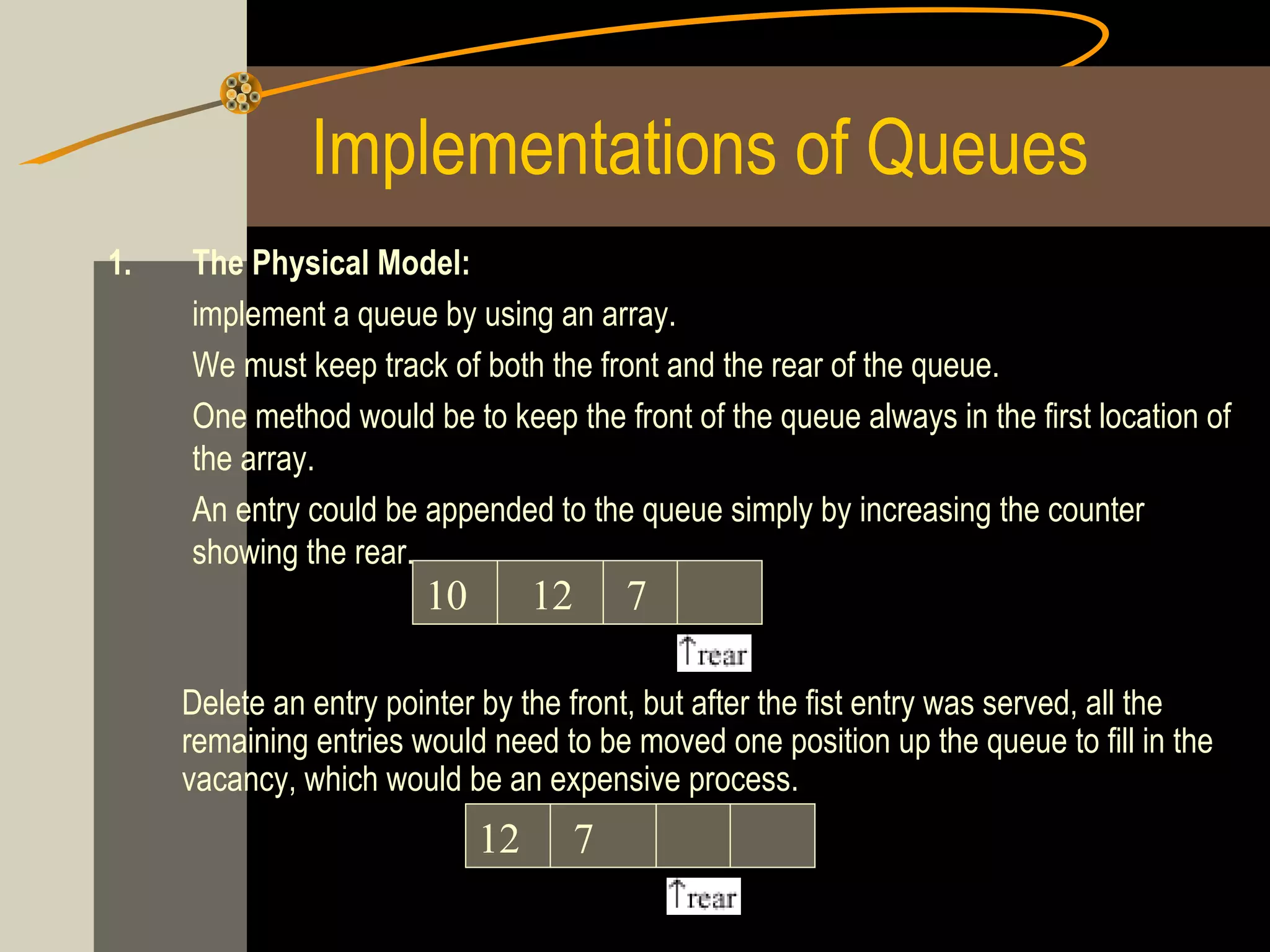 Implementations of Queues
1.   The Physical Model:
     implement a queue by using an array.
     We must keep track of both the front and the rear of the queue.
     One method would be to keep the front of the queue always in the first location of
     the array.
     An entry could be appended to the queue simply by increasing the counter
     showing the rear.
                        10        12    7

     Delete an entry pointer by the front, but after the fist entry was served, all the
     remaining entries would need to be moved one position up the queue to fill in the
     vacancy, which would be an expensive process.
                             12     7
 