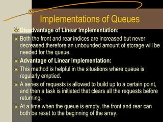Implementations of Queues
Disadvantage of Linear Implementation:
Both the front and rear indices are increased but never
decreased.therefore an unbounded amount of storage will be
needed for the queue.
Advantage of Linear Implementation:
This method is helpful in the situations where queue is
regularly emptied.
A series of requests is allowed to build up to a certain point,
and then a task is initiated that clears all the requests before
returning.
At a time when the queue is empty, the front and rear can
both be reset to the beginning of the array.
 