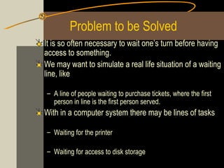 Problem to be Solved
It is so often necessary to wait one’s turn before having
access to something.
We may want to simulate a real life situation of a waiting
line, like

– A line of people waiting to purchase tickets, where the first
  person in line is the first person served.
With in a computer system there may be lines of tasks

– Waiting for the printer

– Waiting for access to disk storage
 