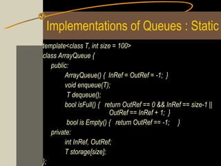 Implementations of Queues : Static
template<class T, int size = 100>
class ArrayQueue {
   public:
        ArrayQueue() { InRef = OutRef = -1; }
        void enqueue(T);
         T dequeue();
        bool isFull() { return OutRef == 0 && InRef == size-1 ||
                          OutRef == InRef + 1; }
         bool is Empty() { return OutRef == -1; }
   private:
        int InRef, OutRef;
        T storage[size];
};
 