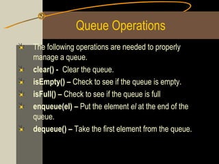 Queue Operations
The following operations are needed to properly
manage a queue.
clear() - Clear the queue.
isEmpty() – Check to see if the queue is empty.
isFull() – Check to see if the queue is full
enqueue(el) – Put the element el at the end of the
queue.
dequeue() – Take the first element from the queue.
 
