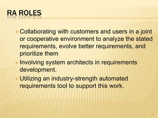 RA ROLES
 Collaborating with customers and users in a joint
or cooperative environment to analyze the stated
requirements, evolve better requirements, and
prioritize them
 Involving system architects in requirements
development.
 Utilizing an industry-strength automated
requirements tool to support this work.
10
 