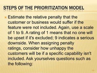  Estimate the relative penalty that the
customer or business would suffer if the
feature were not included. Again, use a scale
of 1 to 9. A rating of 1 means that no one will
be upset if it's excluded; 9 indicates a serious
downside. When assigning penalty
ratings, consider how unhappy the
customers will be if a specific capability isn't
included. Ask yourselves questions such as
the following:
100
STEPS OF THE PRIORITIZATION MODEL
 