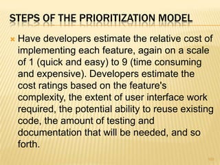 STEPS OF THE PRIORITIZATION MODEL
 Have developers estimate the relative cost of
implementing each feature, again on a scale
of 1 (quick and easy) to 9 (time consuming
and expensive). Developers estimate the
cost ratings based on the feature's
complexity, the extent of user interface work
required, the potential ability to reuse existing
code, the amount of testing and
documentation that will be needed, and so
forth.
103
 