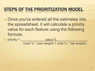 STEPS OF THE PRIORITIZATION MODEL
 Once you've entered all the estimates into
the spreadsheet, it will calculate a priority
value for each feature using the following
formula:
 priority = value %
(cost % * cost weight) + (risk % * risk weight)
105
 