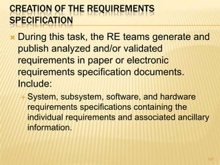 CREATION OF THE REQUIREMENTS
SPECIFICATION
 During this task, the RE teams generate and
publish analyzed and/or validated
requirements in paper or electronic
requirements specification documents.
Include:
 System, subsystem, software, and hardware
requirements specifications containing the
individual requirements and associated ancillary
information.
107
 