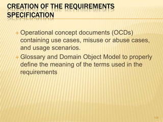 CREATION OF THE REQUIREMENTS
SPECIFICATION
 Operational concept documents (OCDs)
containing use cases, misuse or abuse cases,
and usage scenarios.
 Glossary and Domain Object Model to properly
define the meaning of the terms used in the
requirements
108
 