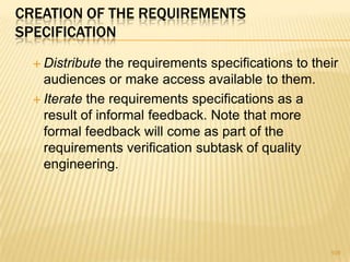 CREATION OF THE REQUIREMENTS
SPECIFICATION
 Distribute the requirements specifications to their
audiences or make access available to them.
 Iterate the requirements specifications as a
result of informal feedback. Note that more
formal feedback will come as part of the
requirements verification subtask of quality
engineering.
109
 