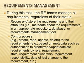 REQUIREMENTS MANAGEMENT
 During this task, the RE teams manage all
requirements, regardless of their status.
 Record and store the requirements and their
attributes (i.e., metadata about the requirements)
in an appropriate repository, database, or
requirements management tool.
 Control access
(e.g., create, read, update, delete) to the
requirements (e.g., based on metadata such as
authorization to create/read/update/delete
requirements by role, requirement
state, requirement ownership, requirement
responsibility, date of last change to the
requirement, etc.). 114
 