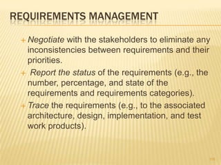 REQUIREMENTS MANAGEMENT
 Negotiate with the stakeholders to eliminate any
inconsistencies between requirements and their
priorities.
 Report the status of the requirements (e.g., the
number, percentage, and state of the
requirements and requirements categories).
 Trace the requirements (e.g., to the associated
architecture, design, implementation, and test
work products).
115
 