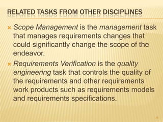 RELATED TASKS FROM OTHER DISCIPLINES
 Scope Management is the management task
that manages requirements changes that
could significantly change the scope of the
endeavor.
 Requirements Verification is the quality
engineering task that controls the quality of
the requirements and other requirements
work products such as requirements models
and requirements specifications.
118
 