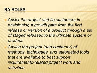 RA ROLES
 Assist the project and its customers in
envisioning a growth path from the first
release or version of a product through a set
of staged releases to the ultimate system or
product.
 Advise the project (and customer) of
methods, techniques, and automated tools
that are available to best support
requirements-related project work and
activities. 12
 