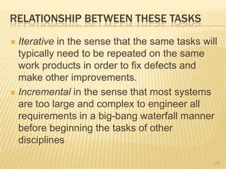 RELATIONSHIP BETWEEN THESE TASKS
 Iterative in the sense that the same tasks will
typically need to be repeated on the same
work products in order to fix defects and
make other improvements.
 Incremental in the sense that most systems
are too large and complex to engineer all
requirements in a big-bang waterfall manner
before beginning the tasks of other
disciplines
120
 