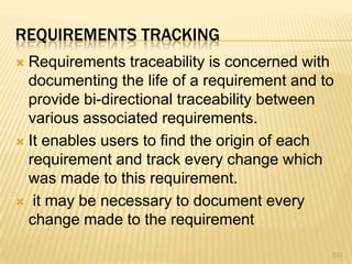 REQUIREMENTS TRACKING
 Requirements traceability is concerned with
documenting the life of a requirement and to
provide bi-directional traceability between
various associated requirements.
 It enables users to find the origin of each
requirement and track every change which
was made to this requirement.
 it may be necessary to document every
change made to the requirement
123
 