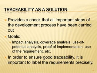 TRACEABILITY AS A SOLUTION:
 Provides a check that all important steps of
the development process have been carried
out
 Goals:
 Impact analysis, coverage analysis, use-of-
potential analysis, proof of implementation, use
of the requirement, etc.
 In order to ensure good traceability, it is
important to label the requirements precisely.
126
 