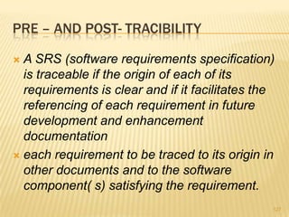 PRE – AND POST- TRACIBILITY
 A SRS (software requirements specification)
is traceable if the origin of each of its
requirements is clear and if it facilitates the
referencing of each requirement in future
development and enhancement
documentation
 each requirement to be traced to its origin in
other documents and to the software
component( s) satisfying the requirement.
127
 