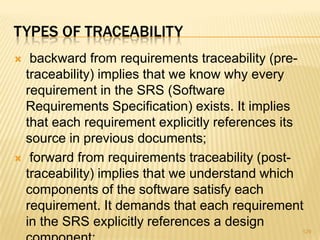 TYPES OF TRACEABILITY
 backward from requirements traceability (pre-
traceability) implies that we know why every
requirement in the SRS (Software
Requirements Specification) exists. It implies
that each requirement explicitly references its
source in previous documents;
 forward from requirements traceability (post-
traceability) implies that we understand which
components of the software satisfy each
requirement. It demands that each requirement
in the SRS explicitly references a design
129
 