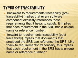 TYPES OF TRACEABILITY
 backward to requirements traceability (pre-
traceability) implies that every software
component explicitly references those
requirements that it helps to satisfy. It implies
that each requirement in the SRS has a unique
name or reference number;
 forward to requirements traceability (post-
traceability) implies that documents that
preceded the SRS can reference the SRS. Like
"back to requirements" traceability, this implies
that each requirement in the SRS has a unique
name or reference number;"
130
 