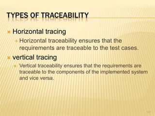 TYPES OF TRACEABILITY
 Horizontal tracing
 Horizontal traceability ensures that the
requirements are traceable to the test cases.
 vertical tracing
 Vertical traceability ensures that the requirements are
traceable to the components of the implemented system
and vice versa.
131
 