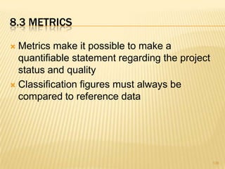 8.3 METRICS
 Metrics make it possible to make a
quantifiable statement regarding the project
status and quality
 Classification figures must always be
compared to reference data
136
 