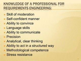 KNOWLEDGE OF A PROFESSIONAL FOR
REQUIREMENTS ENGINEERING:
 Skill of moderation
 Self-confident manner
 Ability to convince
 Language skills
 Ability to communicate
 Precision
 Analytical, clear thinking
 Ability to act in a structured way
 Methodological competence
 Stress resistance
14
 