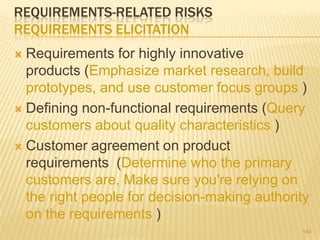 REQUIREMENTS-RELATED RISKS
REQUIREMENTS ELICITATION
 Requirements for highly innovative
products (Emphasize market research, build
prototypes, and use customer focus groups )
 Defining non-functional requirements (Query
customers about quality characteristics )
 Customer agreement on product
requirements (Determine who the primary
customers are, Make sure you're relying on
the right people for decision-making authority
on the requirements )
144
 