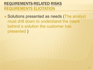 REQUIREMENTS-RELATED RISKS
REQUIREMENTS ELICITATION
 Solutions presented as needs (The analyst
must drill down to understand the intent
behind a solution the customer has
presented )
146
 