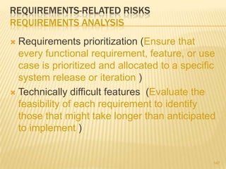REQUIREMENTS-RELATED RISKS
REQUIREMENTS ANALYSIS
 Requirements prioritization (Ensure that
every functional requirement, feature, or use
case is prioritized and allocated to a specific
system release or iteration )
 Technically difficult features (Evaluate the
feasibility of each requirement to identify
those that might take longer than anticipated
to implement )
147
 