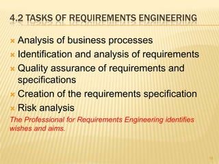 4.2 TASKS OF REQUIREMENTS ENGINEERING
 Analysis of business processes
 Identification and analysis of requirements
 Quality assurance of requirements and
specifications
 Creation of the requirements specification
 Risk analysis
The Professional for Requirements Engineering identifies
wishes and aims.
15
 
