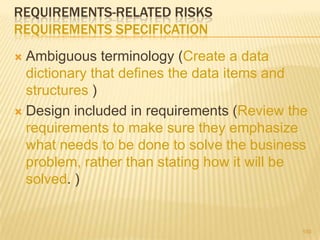 REQUIREMENTS-RELATED RISKS
REQUIREMENTS SPECIFICATION
 Ambiguous terminology (Create a data
dictionary that defines the data items and
structures )
 Design included in requirements (Review the
requirements to make sure they emphasize
what needs to be done to solve the business
problem, rather than stating how it will be
solved. )
150
 