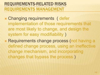 REQUIREMENTS-RELATED RISKS
REQUIREMENTS MANAGEMENT
 Changing requirements ( defer
implementation of those requirements that
are most likely to change, and design the
system for easy modifiability )
 Requirements change process (not having a
defined change process, using an ineffective
change mechanism, and incorporating
changes that bypass the process )
152
 