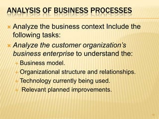 ANALYSIS OF BUSINESS PROCESSES
 Analyze the business context Include the
following tasks:
 Analyze the customer organization’s
business enterprise to understand the:
 Business model.
 Organizational structure and relationships.
 Technology currently being used.
 Relevant planned improvements.
16
 