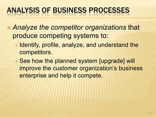 ANALYSIS OF BUSINESS PROCESSES
 Analyze the competitor organizations that
produce competing systems to:
 Identify, profile, analyze, and understand the
competitors.
 See how the planned system [upgrade] will
improve the customer organization’s business
enterprise and help it compete.
17
 