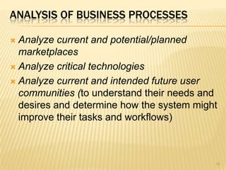 ANALYSIS OF BUSINESS PROCESSES
 Analyze current and potential/planned
marketplaces
 Analyze critical technologies
 Analyze current and intended future user
communities (to understand their needs and
desires and determine how the system might
improve their tasks and workflows)
18
 