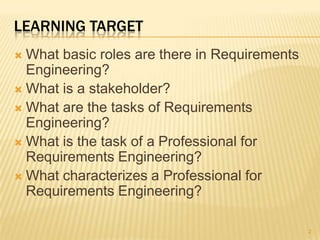 LEARNING TARGET
 What basic roles are there in Requirements
Engineering?
 What is a stakeholder?
 What are the tasks of Requirements
Engineering?
 What is the task of a Professional for
Requirements Engineering?
 What characterizes a Professional for
Requirements Engineering?
2
 