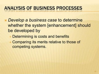 ANALYSIS OF BUSINESS PROCESSES
 Develop a business case to determine
whether the system [enhancement] should
be developed by
 Determining is costs and benefits
 Comparing its merits relative to those of
competing systems.
20
 