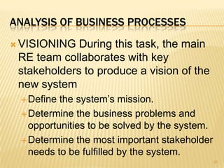 ANALYSIS OF BUSINESS PROCESSES
 VISIONING During this task, the main
RE team collaborates with key
stakeholders to produce a vision of the
new system
Define the system’s mission.
Determine the business problems and
opportunities to be solved by the system.
Determine the most important stakeholder
needs to be fulfilled by the system.
21
 