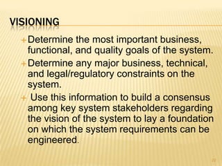 VISIONING
Determine the most important business,
functional, and quality goals of the system.
Determine any major business, technical,
and legal/regulatory constraints on the
system.
 Use this information to build a consensus
among key system stakeholders regarding
the vision of the system to lay a foundation
on which the system requirements can be
engineered.
22
 
