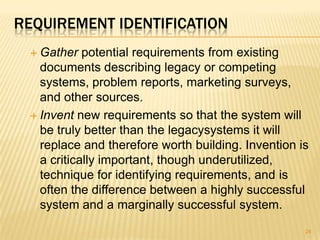 REQUIREMENT IDENTIFICATION
 Gather potential requirements from existing
documents describing legacy or competing
systems, problem reports, marketing surveys,
and other sources.
 Invent new requirements so that the system will
be truly better than the legacysystems it will
replace and therefore worth building. Invention is
a critically important, though underutilized,
technique for identifying requirements, and is
often the difference between a highly successful
system and a marginally successful system.
24
 