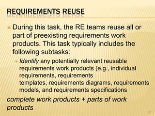 REQUIREMENTS REUSE
 During this task, the RE teams reuse all or
part of preexisting requirements work
products. This task typically includes the
following subtasks:
 Identify any potentially relevant reusable
requirements work products (e.g., individual
requirements, requirements
templates, requirements diagrams, requirements
models, and requirements specifications
complete work products + parts of work
products 28
 