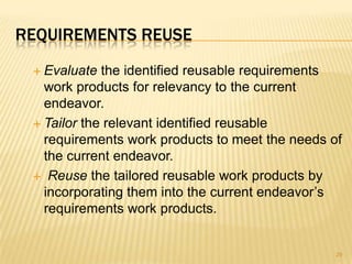 REQUIREMENTS REUSE
 Evaluate the identified reusable requirements
work products for relevancy to the current
endeavor.
 Tailor the relevant identified reusable
requirements work products to meet the needs of
the current endeavor.
 Reuse the tailored reusable work products by
incorporating them into the current endeavor’s
requirements work products.
29
 