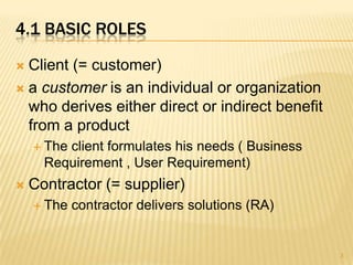 4.1 BASIC ROLES
 Client (= customer)
 a customer is an individual or organization
who derives either direct or indirect benefit
from a product
 The client formulates his needs ( Business
Requirement , User Requirement)
 Contractor (= supplier)
 The contractor delivers solutions (RA)
3
 