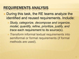 REQUIREMENTS ANALYSIS
 During this task, the RE teams analyze the
identified and reused requirements. Include:
 Study, categorize, decompose and organize,
model, quantify, refine, prioritize, justify, and
trace each requirement to its source(s).
 Transform informal textual requirements into
semiformal or formal requirements (if formal
methods are used).
30
 