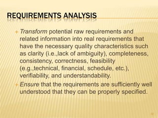 REQUIREMENTS ANALYSIS
 Transform potential raw requirements and
related information into real requirements that
have the necessary quality characteristics such
as clarity (i.e.,lack of ambiguity), completeness,
consistency, correctness, feasibility
(e.g.,technical, financial, schedule, etc.),
verifiability, and understandability.
 Ensure that the requirements are sufficiently well
understood that they can be properly specified.
32
 